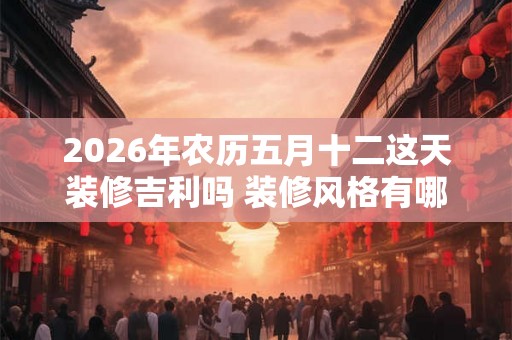 2026年农历五月十二这天装修吉利吗 装修风格有哪些 2026年农历五月十二这天装修吉利吗 装修风格有哪些