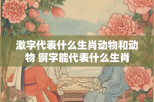 澉字代表什么生肖动物和动物 锕字能代表什么生肖