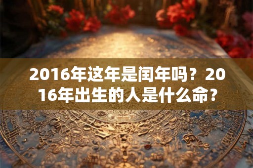 2016年这年是闰年吗?2016年出生的人是什么命? 2016年这年是闰年吗?2016年出生的人是什么命?