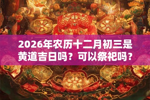 2026年农历十二月初三是黄道吉日吗？可以祭祀吗？