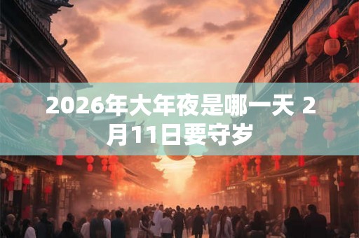 2026年大年夜是哪一天 2月11日要守岁 2026年大年夜是哪一天 2月11日要守岁