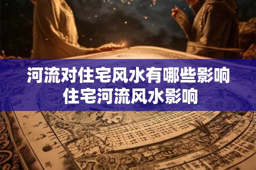河流对住宅风水有哪些影响 住宅河流风水影响