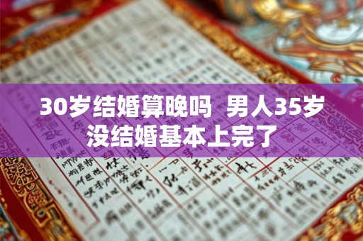 30岁结婚算晚吗 男人35岁没结婚基本上完了 30岁结婚算晚吗 男人35岁没结婚基本上完了