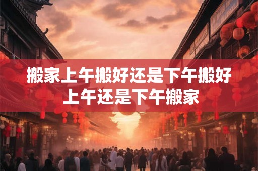 搬家上午搬好还是下午搬好 上午还是下午搬家 搬家上午搬好还是下午搬好 上午还是下午搬家