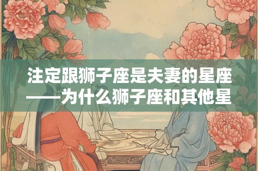 注定跟狮子座是夫妻的星座——为什么狮子座和其他星座之间的组合是那么特殊？