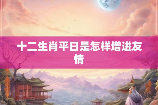 十二生肖平日是怎样增进友情