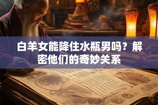 白羊女能降住水瓶男吗？解密他们的奇妙关系