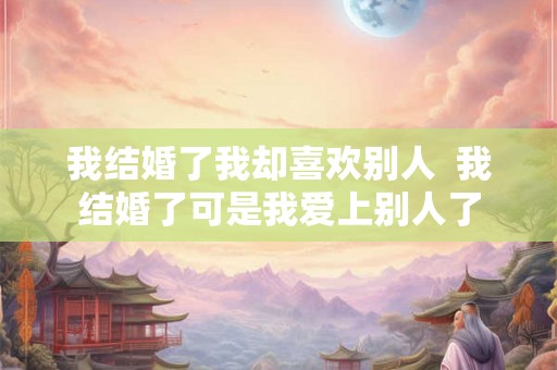 我结婚了我却喜欢别人  我结婚了可是我爱上别人了