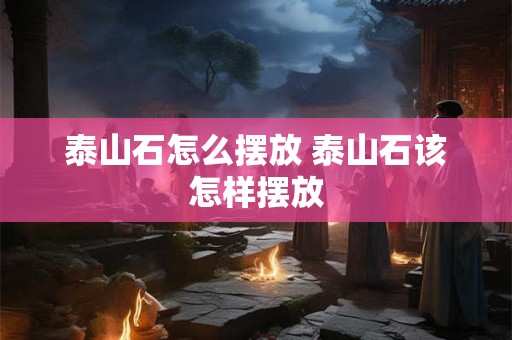 泰山石怎么摆放 泰山石该怎样摆放