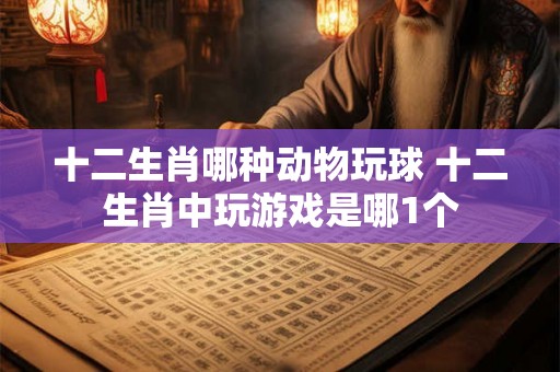 十二生肖哪种动物玩球 十二生肖中玩游戏是哪1个 十二生肖哪种动物玩球 十二生肖中玩游戏是哪1个