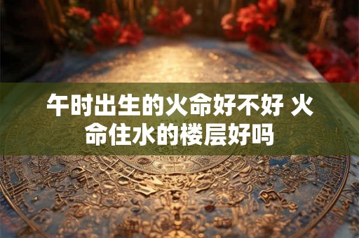 午时出生的火命好不好 火命住水的楼层好吗