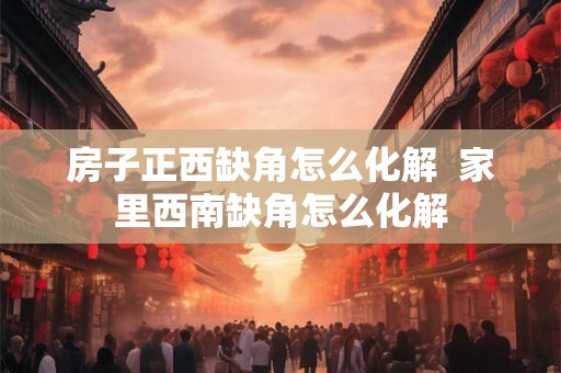 房子正西缺角怎么化解 家里西南缺角怎么化解 房子正西缺角怎么化解 家里西南缺角怎么化解