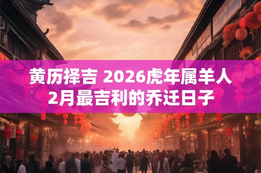 黄历择吉 2026虎年属羊人2月最吉利的乔迁日子