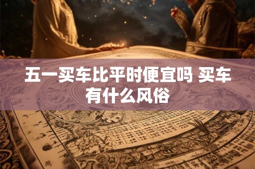 五一买车比平时便宜吗 买车有什么风俗