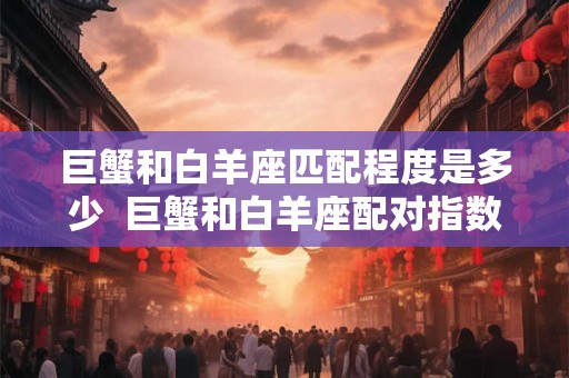 巨蟹和白羊座匹配程度是多少 巨蟹和白羊座配对指数多少 巨蟹和白羊座匹配程度是多少 巨蟹和白羊座配对指数多少