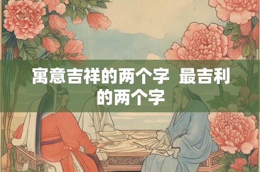 寓意吉祥的两个字 最吉利的两个字 寓意吉祥的两个字 最吉利的两个字