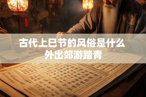 古代上巳节的风俗是什么 外出郊游踏青 古代上巳节的风俗是什么 外出郊游踏青