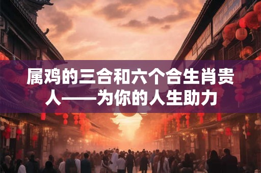 属鸡的三合和六个合生肖贵人——为你的人生助力