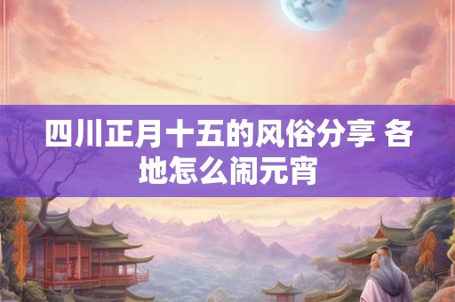 四川正月十五的风俗分享 各地怎么闹元宵