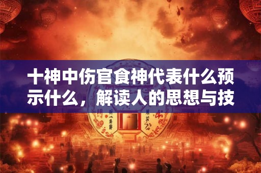 十神中伤官食神代表什么预示什么,解读人的思想与技术 十神中伤官食神代表什么预示什么,解读人的思想与技术
