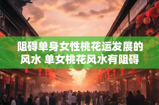 阻碍单身女性桃花运发展的风水 单女桃花风水有阻碍 阻碍单身女性桃花运发展的风水 单女桃花风水有阻碍