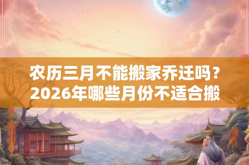 农历三月不能搬家乔迁吗？2026年哪些月份不适合搬家？