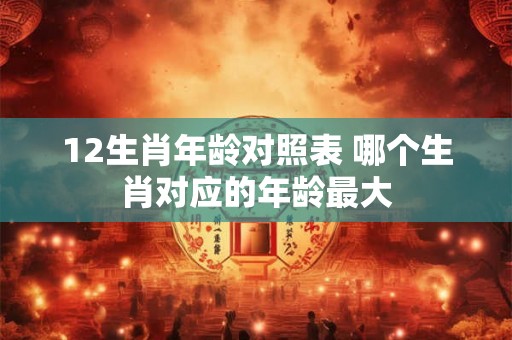12生肖年龄对照表 哪个生肖对应的年龄最大 12生肖年龄对照表 哪个生肖对应的年龄最大