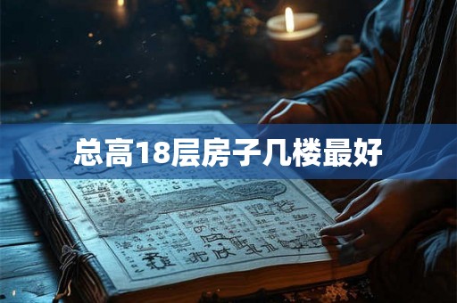 总高18层房子几楼最好 总高18层房子几楼最好