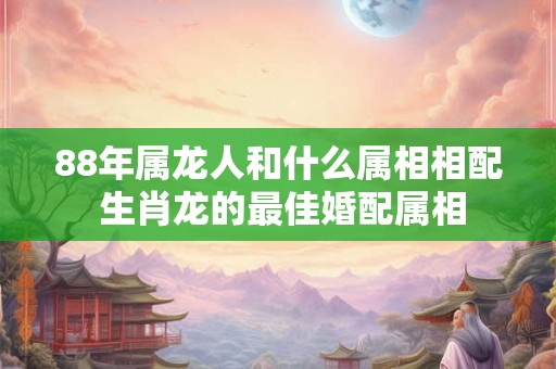 88年属龙人和什么属相相配 生肖龙的最佳婚配属相 88年属龙人和什么属相相配 生肖龙的最佳婚配属相