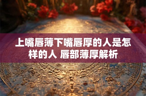 上嘴唇薄下嘴唇厚的人是怎样的人 唇部薄厚解析