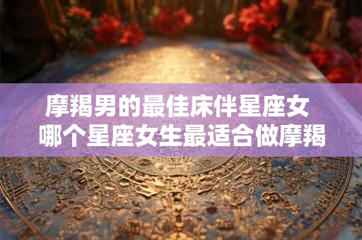 摩羯男的最佳床伴星座女 哪个星座女生最适合做摩羯男的床伴