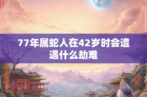 77年属蛇人在42岁时会遭遇什么劫难 77年属蛇人在42岁时会遭遇什么劫难