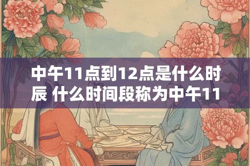 中午11点到12点是什么时辰 什么时间段称为中午11点到12点 中午11点到12点是什么时辰 什么时间段称为中午11点到12点