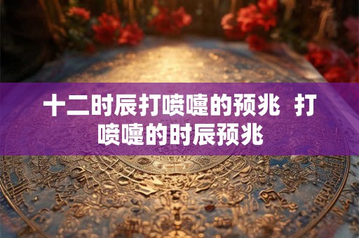 十二时辰打喷嚏的预兆  打喷嚏的时辰预兆