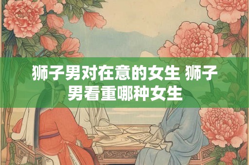 狮子男对在意的女生 狮子男看重哪种女生