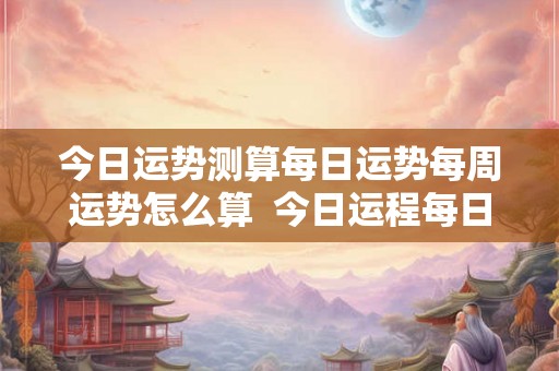 今日运势测算每日运势每周运势怎么算  今日运程每日运势免费测试