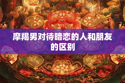 摩羯男对待暗恋的人和朋友的区别