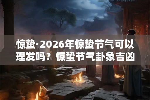 惊蛰·2026年惊蛰节气可以理发吗？惊蛰节气卦象吉凶分析