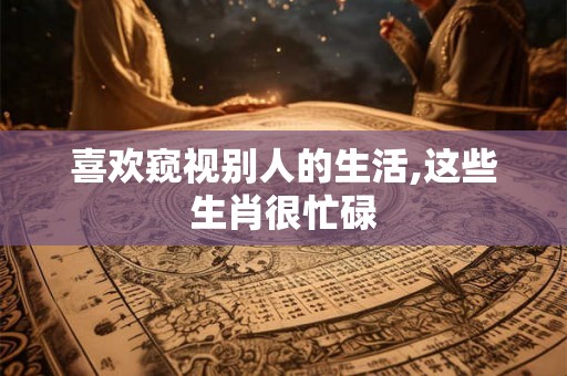 喜欢窥视别人的生活,这些生肖很忙碌