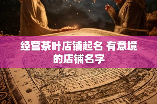 经营茶叶店铺起名 有意境的店铺名字 经营茶叶店铺起名 有意境的店铺名字