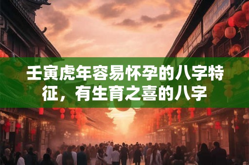 壬寅虎年容易怀孕的八字特征，有生育之喜的八字