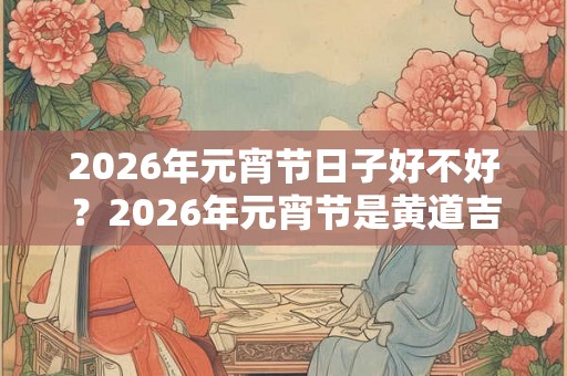 2026年元宵节日子好不好？2026年元宵节是黄道吉日吗？
