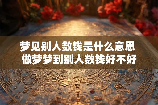 梦见别人数钱是什么意思 做梦梦到别人数钱好不好