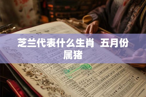芝兰代表什么生肖 五月份属猪 芝兰代表什么生肖 五月份属猪