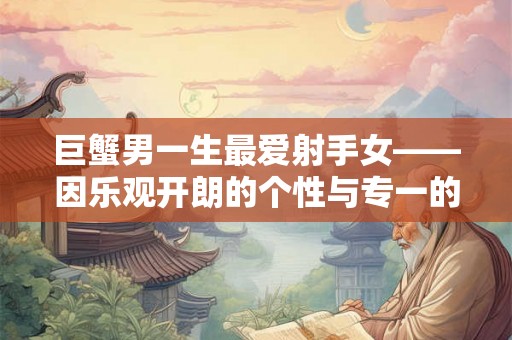 巨蟹男一生最爱射手女——因乐观开朗的个性与专一的心态 巨蟹男一生最爱射手女——因乐观开朗的个性与专一的心态