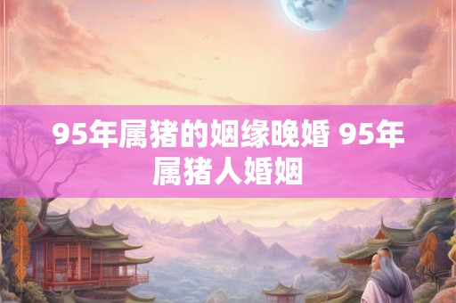 95年属猪的姻缘晚婚 95年属猪人婚姻