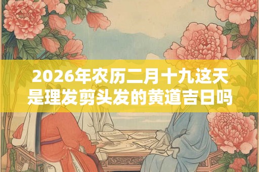 2026年农历二月十九这天是理发剪头发的黄道吉日吗