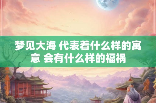 梦见大海 代表着什么样的寓意 会有什么样的福祸
