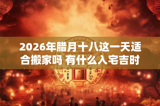 2026年腊月十八这一天适合搬家吗 有什么入宅吉时
