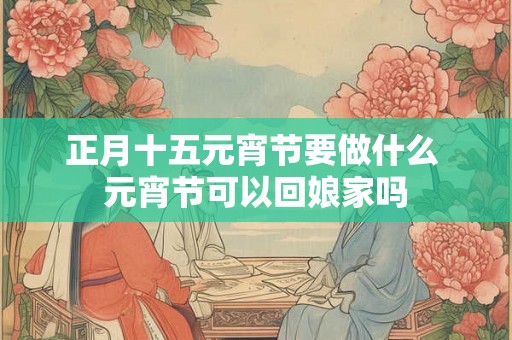 正月十五元宵节要做什么 元宵节可以回娘家吗 正月十五元宵节要做什么 元宵节可以回娘家吗